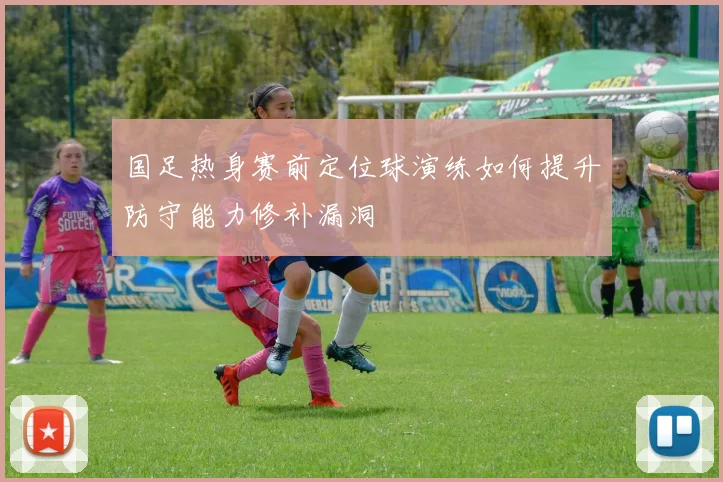 国足热身赛前定位球演练如何提升防守能力修补漏洞
