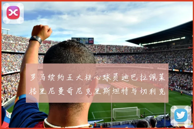 罗马续约五大核心球员迪巴拉佩莱格里尼曼奇尼克里斯坦特与切利克共创未来