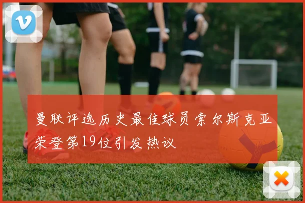 曼联评选历史最佳球员索尔斯克亚荣登第19位引发热议