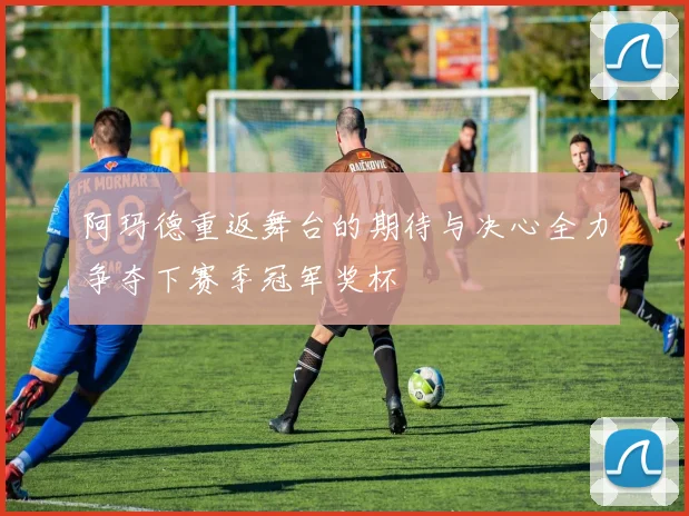 阿玛德重返舞台的期待与决心全力争夺下赛季冠军奖杯