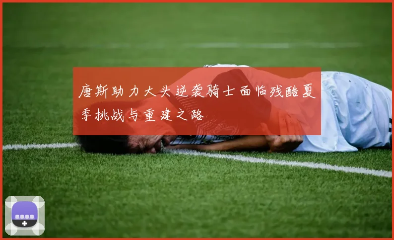唐斯助力大头逆袭骑士面临残酷夏季挑战与重建之路