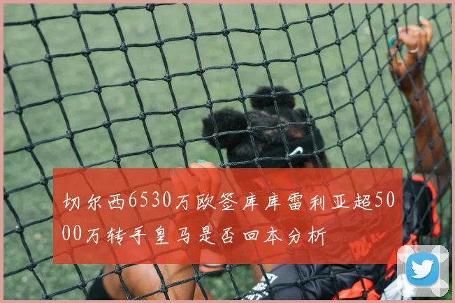 切尔西6530万欧签库库雷利亚超5000万转手皇马是否回本分析