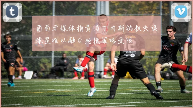 葡萄牙媒体指责马丁内斯执教失误球星难以融合轮换策略受限