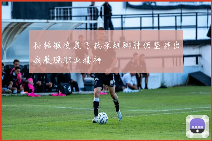 孙铭徽凌晨飞抵深圳脚肿仍坚持出战展现职业精神