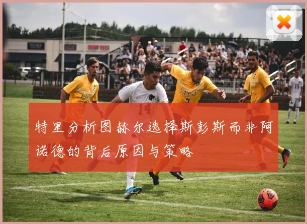 特里分析图赫尔选择斯彭斯而非阿诺德的背后原因与策略
