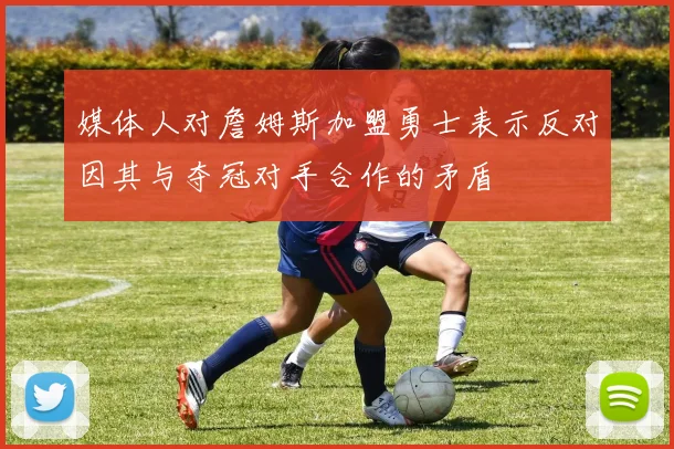 媒体人对詹姆斯加盟勇士表示反对因其与夺冠对手合作的矛盾