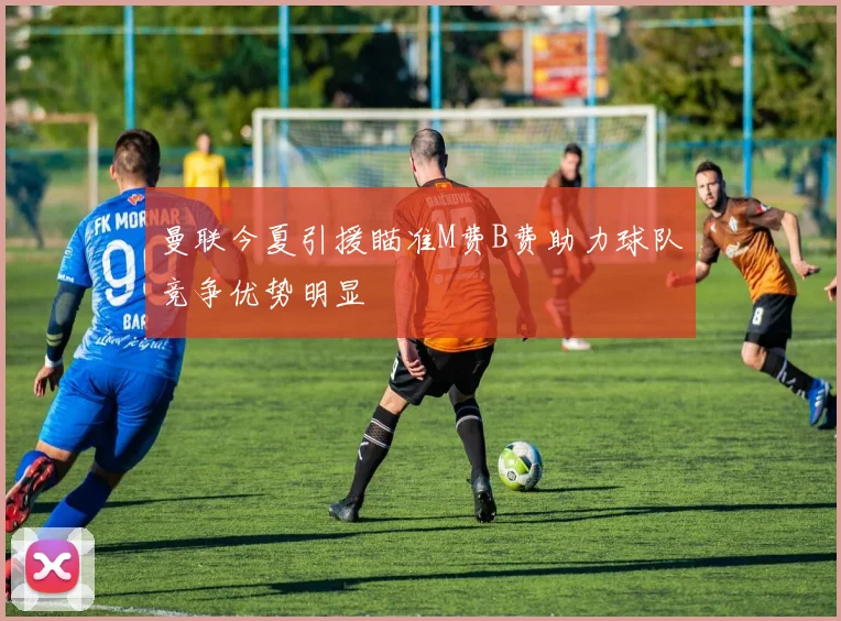 曼联今夏引援瞄准M费B费助力球队竞争优势明显