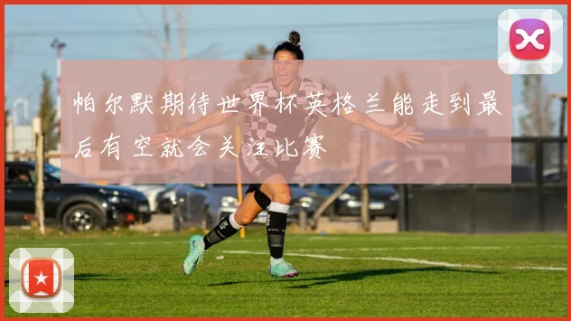 帕尔默期待世界杯英格兰能走到最后有空就会关注比赛