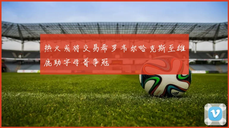 热火或将交易希罗韦尔哈克斯至雄鹿助字母哥争冠