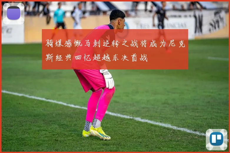 骑媒感慨马刺逆转之战将成为尼克斯经典回忆超越东决首战