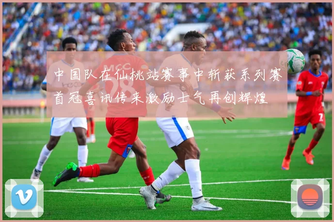 中国队在仙桃站赛事中斩获系列赛首冠喜讯传来激励士气再创辉煌