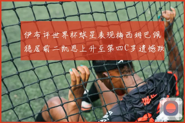 伊布评世界杯球星表现梅西姆巴佩稳居前二凯恩上升至第四C罗遗憾跌出前十