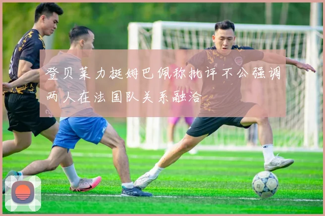 登贝莱力挺姆巴佩称批评不公强调两人在法国队关系融洽