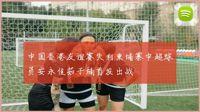 中国香港友谊赛失利柬埔寨中超球员安永佳茹子楠首发出战