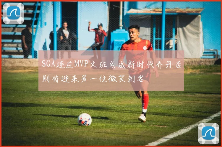 SGA连庄MVP文班或成新时代乔丹否则将迎来另一位微笑刺客