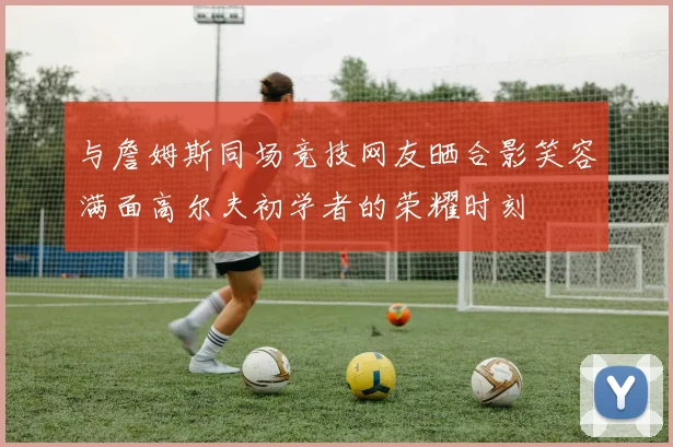 与詹姆斯同场竞技网友晒合影笑容满面高尔夫初学者的荣耀时刻